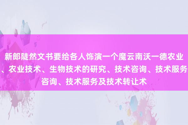 新郎陡然文书要给各人饰演一个魔云南沃一德农业科技有限公司、农业技术、生物技术的研究、技术咨询、技术服务及技术转让术